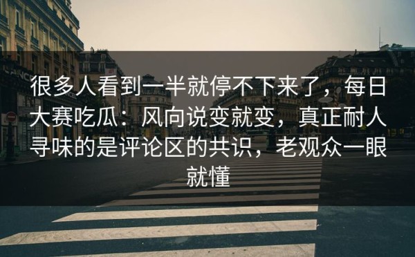 很多人看到一半就停不下来了，每日大赛吃瓜：风向说变就变，真正耐人寻味的是评论区的共识，老观众一眼就懂